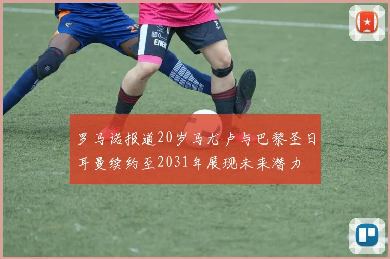 罗马诺报道20岁马尤卢与巴黎圣日耳曼续约至2031年展现未来潜力