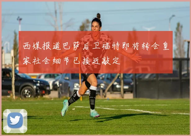 西媒报道巴萨后卫福特即将转会皇家社会细节已接近敲定