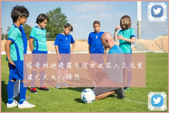 塔奇纳迪透露与埃尔坎深入交流重建尤文决心强烈