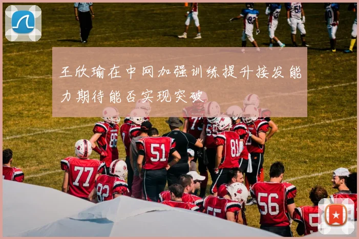 王欣瑜在中网加强训练提升接发能力期待能否实现突破