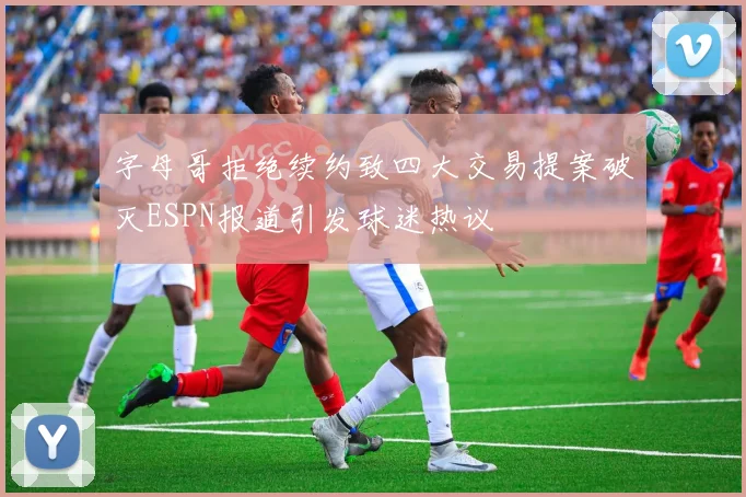 字母哥拒绝续约致四大交易提案破灭ESPN报道引发球迷热议