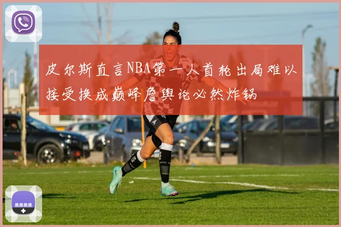 皮尔斯直言NBA第一人首轮出局难以接受换成巅峰詹舆论必然炸锅