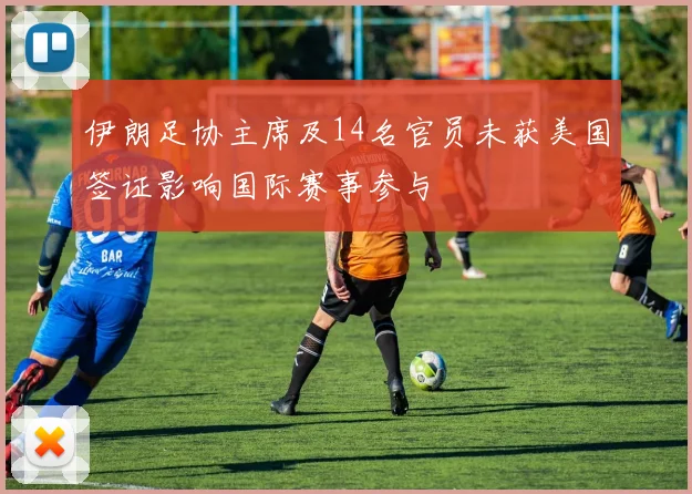 伊朗足协主席及14名官员未获美国签证影响国际赛事参与
