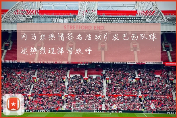 内马尔热情签名活动引发巴西队球迷热烈追捧与欢呼