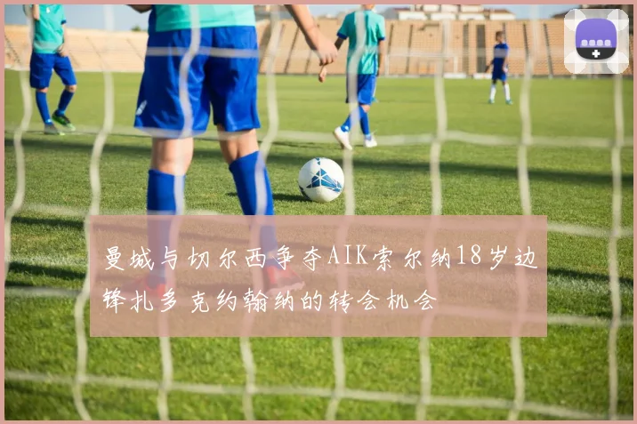 曼城与切尔西争夺AIK索尔纳18岁边锋扎多克约翰纳的转会机会