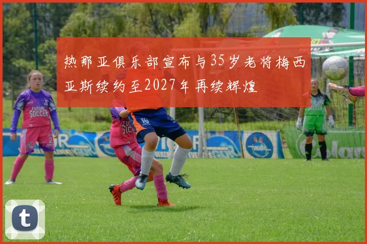 热那亚俱乐部宣布与35岁老将梅西亚斯续约至2027年再续辉煌