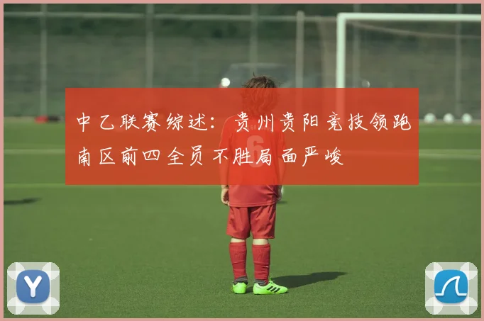 中乙联赛综述：贵州贵阳竞技领跑南区前四全员不胜局面严峻