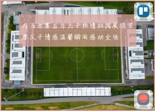 内马尔赛后与儿子热情相拥展现深厚父子情感温馨瞬间感动全场