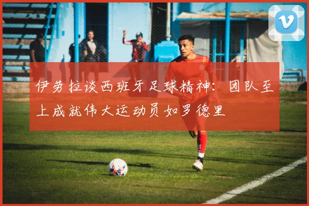 伊劳拉谈西班牙足球精神：团队至上成就伟大运动员如罗德里
