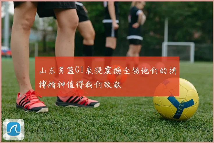 山东男篮G1表现震撼全场他们的拼搏精神值得我们致敬