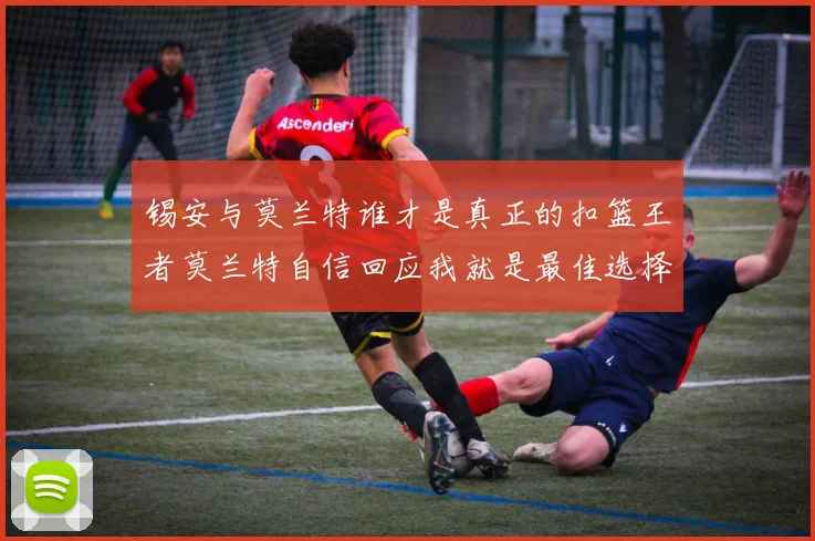 锡安与莫兰特谁才是真正的扣篮王者莫兰特自信回应我就是最佳选择