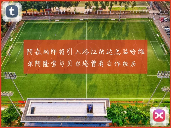 阿森纳即将引入格拉纳达总监哈维尔阿隆索与贝尔塔曾有合作经历