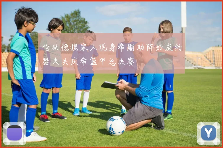 伦纳德携家人现身希腊助阵好友约瑟夫共庆希篮甲总决赛