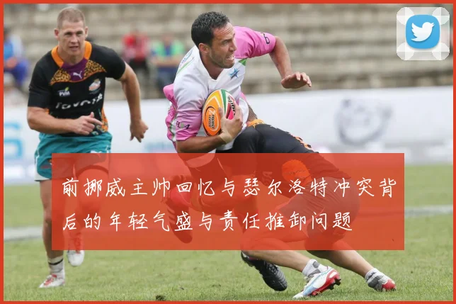 前挪威主帅回忆与瑟尔洛特冲突背后的年轻气盛与责任推卸问题