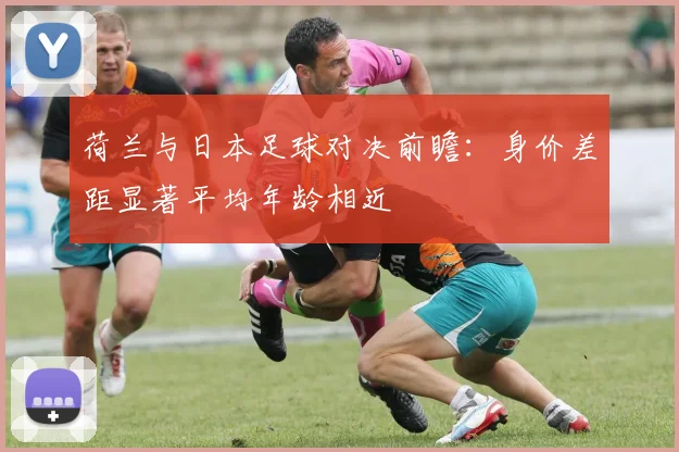 荷兰与日本足球对决前瞻：身价差距显著平均年龄相近