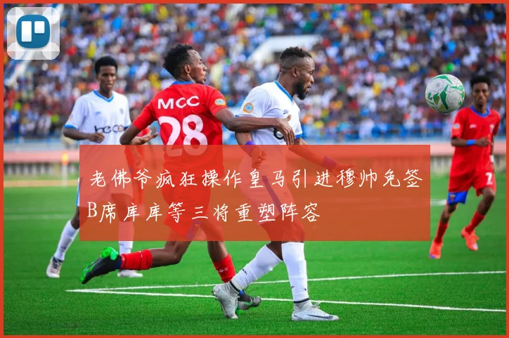 老佛爷疯狂操作皇马引进穆帅免签B席库库等三将重塑阵容