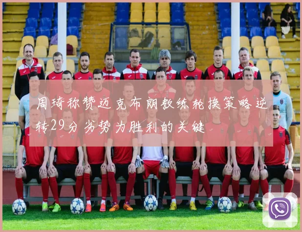 周琦称赞迈克布朗教练轮换策略逆转29分劣势为胜利的关键