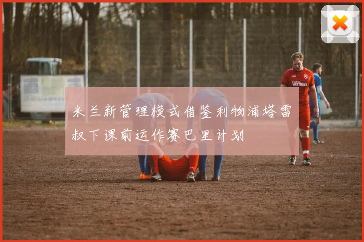 米兰新管理模式借鉴利物浦塔雷囧叔下课前运作赛巴里计划