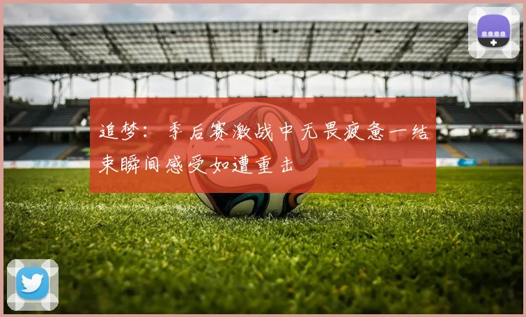 追梦：季后赛激战中无畏疲惫一结束瞬间感受如遭重击