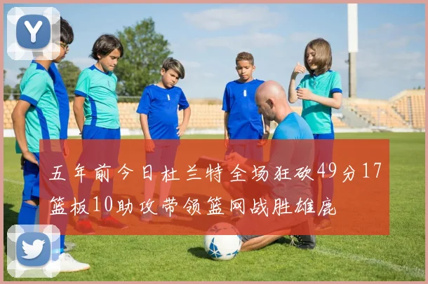 五年前今日杜兰特全场狂砍49分17篮板10助攻带领篮网战胜雄鹿