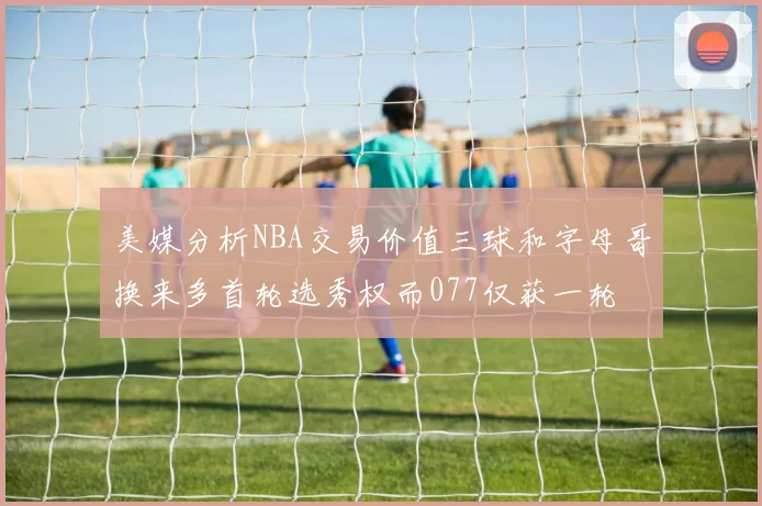 美媒分析NBA交易价值三球和字母哥换来多首轮选秀权而077仅获一轮