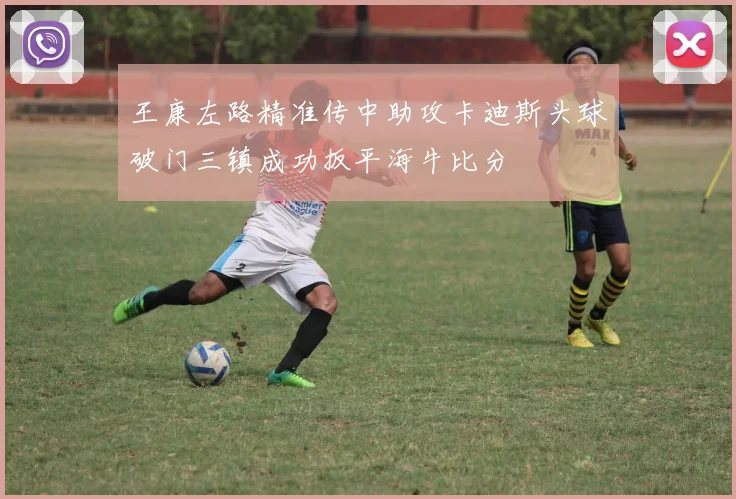 王康左路精准传中助攻卡迪斯头球破门三镇成功扳平海牛比分