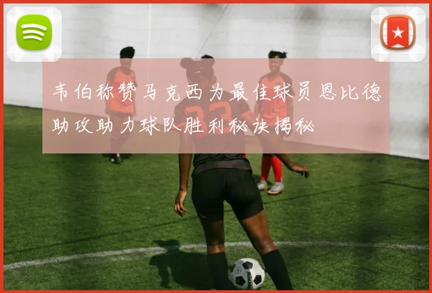 韦伯称赞马克西为最佳球员恩比德助攻助力球队胜利秘诀揭秘